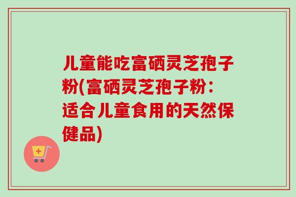 儿童能吃富硒灵芝孢子粉(富硒灵芝孢子粉:适合儿童食用的天然保健品)-第1张图片-卓越灵芝孢子粉 儿童能吃富硒灵芝孢子粉(富硒灵芝孢子粉:适合儿童食用的天然保健品)-第1张图片-卓越灵芝孢子粉