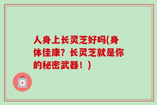 人身上长灵芝好吗(身体佳康？长灵芝就是你的秘密武器！)-第1张图片-卓越灵芝孢子粉