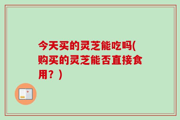 今天买的灵芝能吃吗(购买的灵芝能否直接食用?)-第1张图片-卓越灵芝孢子粉 今天买的灵芝能吃吗(购买的灵芝能否直接食用?)-第1张图片-卓越灵芝孢子粉