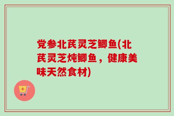 党参北芪灵芝鲫鱼(北芪灵芝炖鲫鱼，健康美味天然食材)-第1张图片-卓越灵芝孢子粉