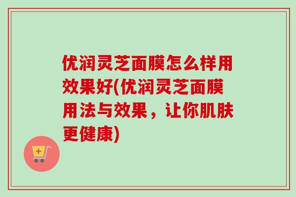 优润灵芝面膜怎么样用效果好(优润灵芝面膜用法与效果，让你肌肤更健康)-第1张图片-卓越灵芝孢子粉