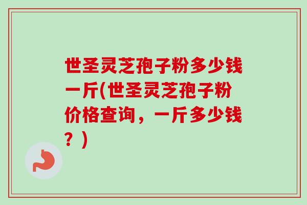 世圣灵芝孢子粉多少钱一斤(世圣灵芝孢子粉价格查询，一斤多少钱？)-第1张图片-卓越灵芝孢子粉