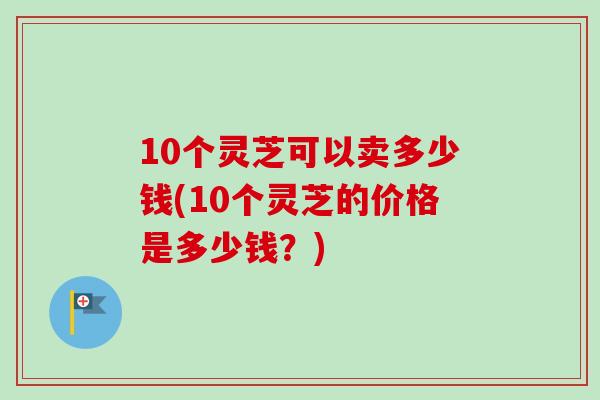 10个灵芝可以卖多少钱(10个灵芝的价格是多少钱?)-第1张图片-卓越灵芝孢子粉 10个灵芝可以卖多少钱(10个灵芝的价格是多少钱?)-第1张图片-卓越灵芝孢子粉