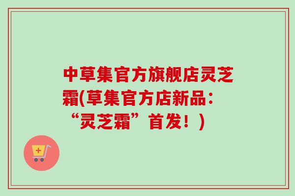 中草集官方旗舰店灵芝霜(草集官方店新品:“灵芝霜”首发!)-第1张图片-卓越灵芝孢子粉 中草集官方旗舰店灵芝霜(草集官方店新品:“灵芝霜”首发!)-第1张图片-卓越灵芝孢子粉