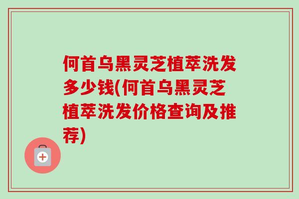 何首乌黑灵芝植萃洗发多少钱(何首乌黑灵芝植萃洗发价格查询及推荐)-第1张图片-卓越灵芝孢子粉 何首乌黑灵芝植萃洗发多少钱(何首乌黑灵芝植萃洗发价格查询及推荐)-第1张图片-卓越灵芝孢子粉