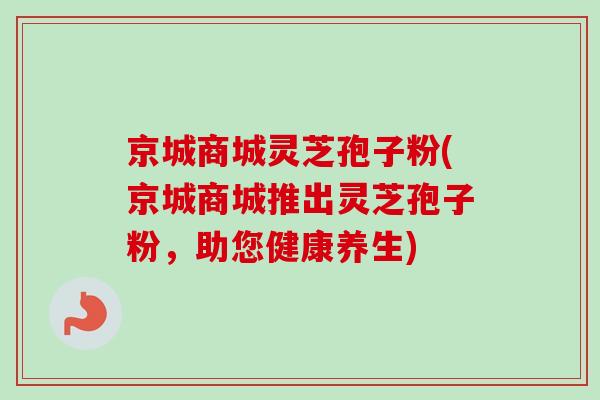 京城商城灵芝孢子粉(京城商城推出灵芝孢子粉,助您健康养生)-第1张图片-卓越灵芝孢子粉 京城商城灵芝孢子粉(京城商城推出灵芝孢子粉,助您健康养生)-第1张图片-卓越灵芝孢子粉