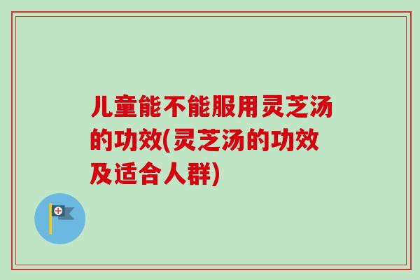 儿童能不能服用灵芝汤的功效(灵芝汤的功效及适合人群)-第1张图片-卓越灵芝孢子粉 儿童能不能服用灵芝汤的功效(灵芝汤的功效及适合人群)-第1张图片-卓越灵芝孢子粉
