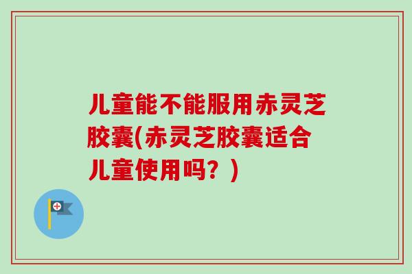 儿童能不能服用赤灵芝胶囊(赤灵芝胶囊适合儿童使用吗?)-第1张图片-卓越灵芝孢子粉 儿童能不能服用赤灵芝胶囊(赤灵芝胶囊适合儿童使用吗?)-第1张图片-卓越灵芝孢子粉