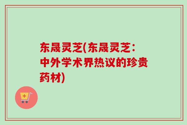 东晟灵芝(东晟灵芝：中外学术界热议的珍贵药材)-第1张图片-卓越灵芝孢子粉