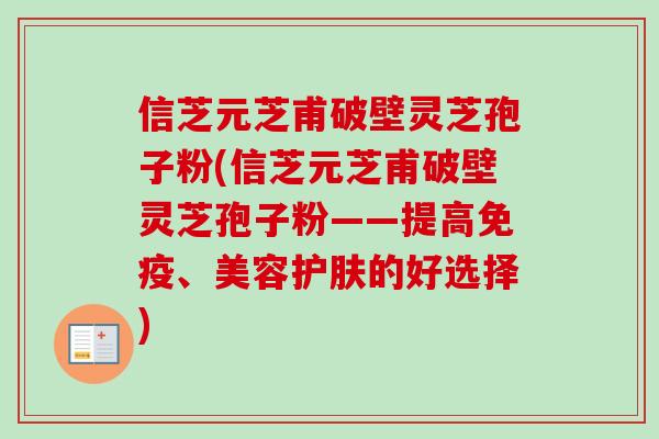 信芝元芝甫破壁灵芝孢子粉(信芝元芝甫破壁灵芝孢子粉——提高免疫、美容护肤的好选择)-第1张图片-卓越灵芝孢子粉