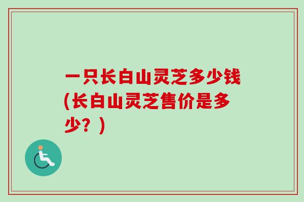一只长白山灵芝多少钱(长白山灵芝售价是多少?)-第1张图片-卓越灵芝孢子粉 一只长白山灵芝多少钱(长白山灵芝售价是多少?)-第1张图片-卓越灵芝孢子粉
