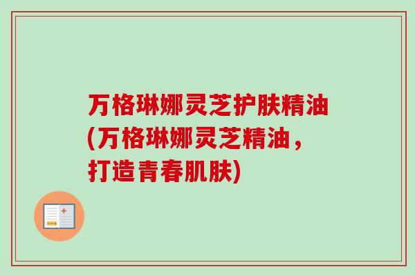 万格琳娜灵芝护肤精油(万格琳娜灵芝精油,打造青春肌肤)-第1张图片-卓越灵芝孢子粉 万格琳娜灵芝护肤精油(万格琳娜灵芝精油,打造青春肌肤)-第1张图片-卓越灵芝孢子粉