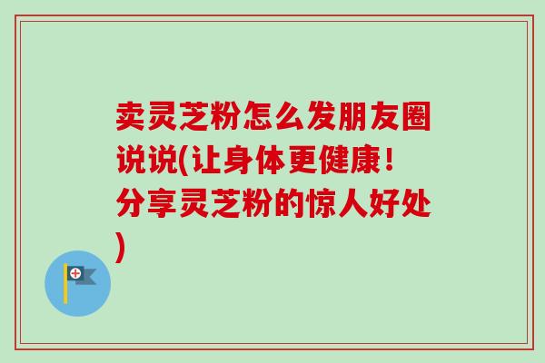 卖灵芝粉怎么发朋友圈说说(让身体更健康!分享灵芝粉的惊人好处)-第1张图片-卓越灵芝孢子粉 卖灵芝粉怎么发朋友圈说说(让身体更健康!分享灵芝粉的惊人好处)-第1张图片-卓越灵芝孢子粉