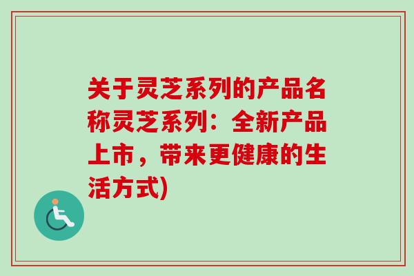 关于灵芝系列的产品名称灵芝系列:全新产品上市,带来更健康的生活方式)-第1张图片-卓越灵芝孢子粉 关于灵芝系列的产品名称灵芝系列:全新产品上市,带来更健康的生活方式)-第1张图片-卓越灵芝孢子粉