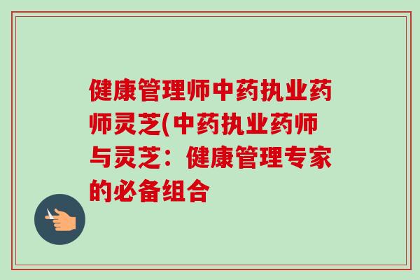 健康管理师中药执业药师灵芝(中药执业药师与灵芝：健康管理专家的必备组合-第1张图片-卓越灵芝孢子粉