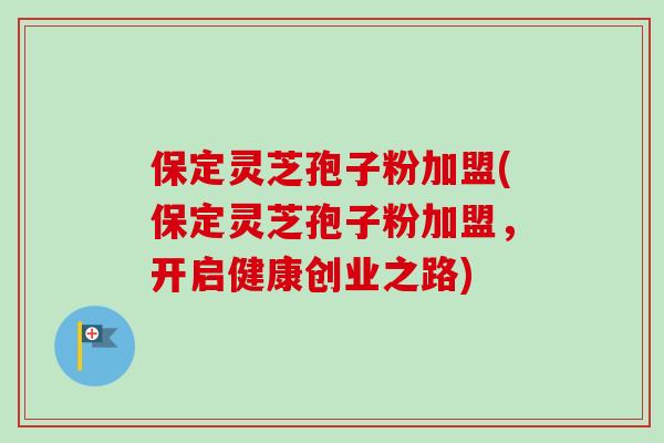 保定灵芝孢子粉加盟(保定灵芝孢子粉加盟,开启健康创业之路)-第1张图片-卓越灵芝孢子粉 保定灵芝孢子粉加盟(保定灵芝孢子粉加盟,开启健康创业之路)-第1张图片-卓越灵芝孢子粉