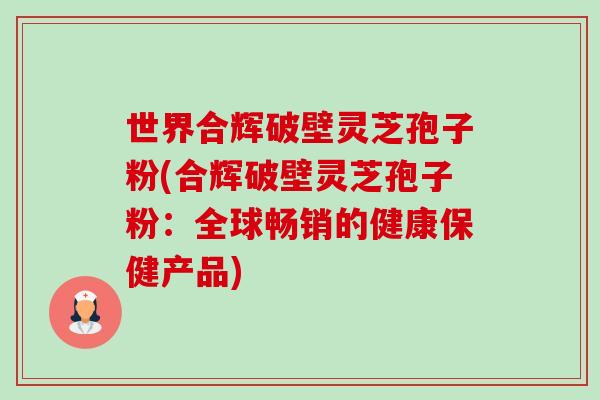 世界合辉破壁灵芝孢子粉(合辉破壁灵芝孢子粉：全球畅销的健康保健产品)-第1张图片-卓越灵芝孢子粉