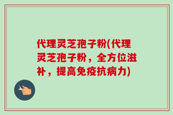 代理灵芝孢子粉(代理灵芝孢子粉,全方位滋补,提高免疫抗病力)-第1张图片-卓越灵芝孢子粉 代理灵芝孢子粉(代理灵芝孢子粉,全方位滋补,提高免疫抗病力)-第1张图片-卓越灵芝孢子粉