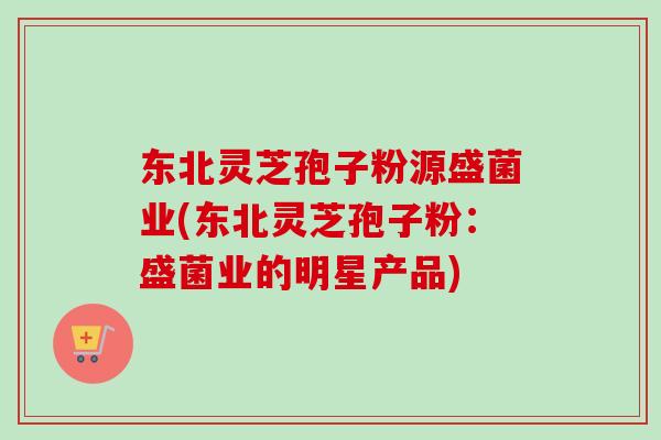 东北灵芝孢子粉源盛菌业(东北灵芝孢子粉:盛菌业的明星产品)-第1张图片-卓越灵芝孢子粉 东北灵芝孢子粉源盛菌业(东北灵芝孢子粉:盛菌业的明星产品)-第1张图片-卓越灵芝孢子粉