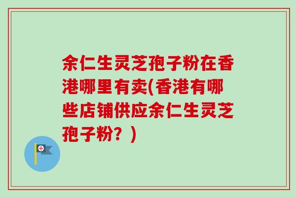 余仁生灵芝孢子粉在香港哪里有卖(香港有哪些店铺供应余仁生灵芝孢子粉?)-第1张图片-卓越灵芝孢子粉 余仁生灵芝孢子粉在香港哪里有卖(香港有哪些店铺供应余仁生灵芝孢子粉?)-第1张图片-卓越灵芝孢子粉