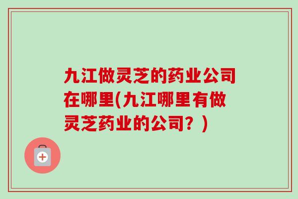 九江做灵芝的药业公司在哪里(九江哪里有做灵芝药业的公司?)-第1张图片-卓越灵芝孢子粉 九江做灵芝的药业公司在哪里(九江哪里有做灵芝药业的公司?)-第1张图片-卓越灵芝孢子粉