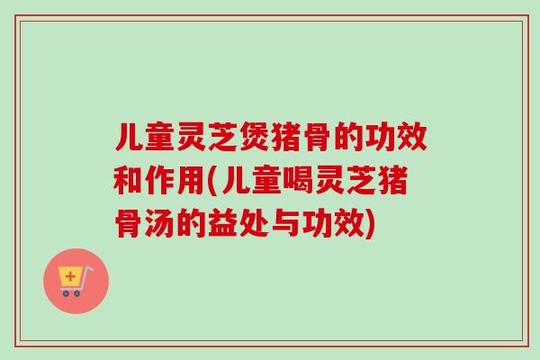 儿童灵芝煲猪骨的功效和作用(儿童喝灵芝猪骨汤的益处与功效)-第1张图片-卓越灵芝孢子粉 儿童灵芝煲猪骨的功效和作用(儿童喝灵芝猪骨汤的益处与功效)-第1张图片-卓越灵芝孢子粉
