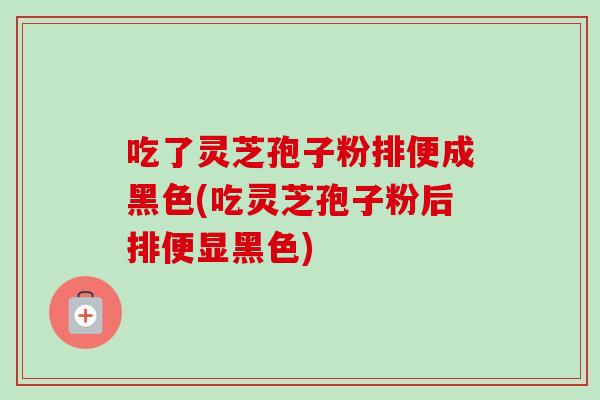 吃了灵芝孢子粉排便成黑色(吃灵芝孢子粉后排便显黑色)-第1张图片-卓越灵芝孢子粉