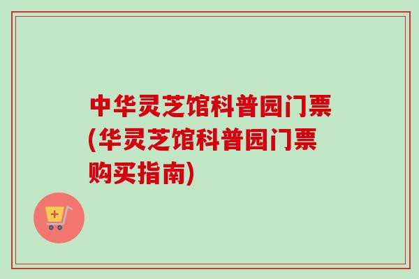 中华灵芝馆科普园门票(华灵芝馆科普园门票购买指南)-第1张图片-卓越灵芝孢子粉 中华灵芝馆科普园门票(华灵芝馆科普园门票购买指南)-第1张图片-卓越灵芝孢子粉