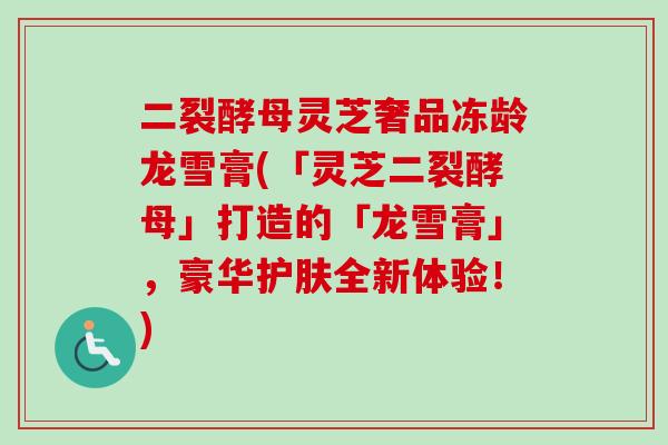 二裂酵母灵芝奢品冻龄龙雪膏(「灵芝二裂酵母」打造的「龙雪膏」,豪华护肤全新体验!)-第1张图片-卓越灵芝孢子粉 二裂酵母灵芝奢品冻龄龙雪膏(「灵芝二裂酵母」打造的「龙雪膏」,豪华护肤全新体验!)-第1张图片-卓越灵芝孢子粉