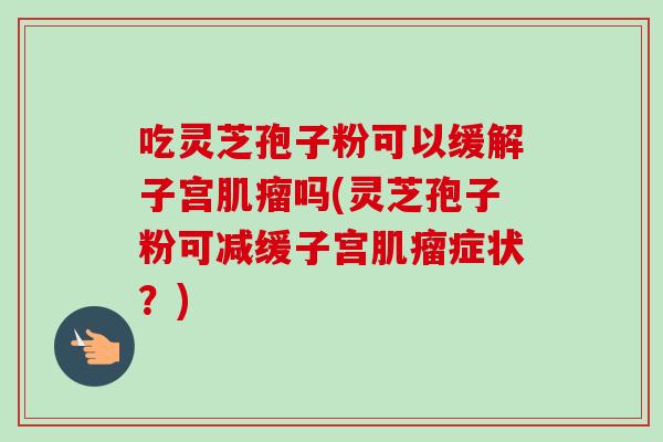 吃灵芝孢子粉可以缓解子宫肌瘤吗(灵芝孢子粉可减缓子宫肌瘤症状?)-第1张图片-卓越灵芝孢子粉 吃灵芝孢子粉可以缓解子宫肌瘤吗(灵芝孢子粉可减缓子宫肌瘤症状?)-第1张图片-卓越灵芝孢子粉