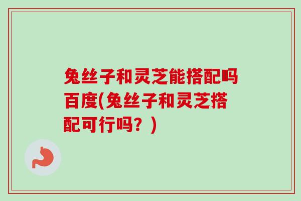 兔丝子和灵芝能搭配吗百度(兔丝子和灵芝搭配可行吗？)-第1张图片-卓越灵芝孢子粉