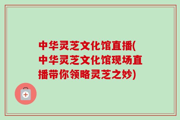 中华灵芝文化馆直播(中华灵芝文化馆现场直播带你领略灵芝之妙)-第1张图片-卓越灵芝孢子粉 中华灵芝文化馆直播(中华灵芝文化馆现场直播带你领略灵芝之妙)-第1张图片-卓越灵芝孢子粉