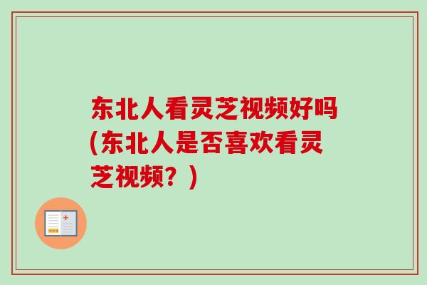 东北人看灵芝视频好吗(东北人是否喜欢看灵芝视频?)-第1张图片-卓越灵芝孢子粉 东北人看灵芝视频好吗(东北人是否喜欢看灵芝视频?)-第1张图片-卓越灵芝孢子粉