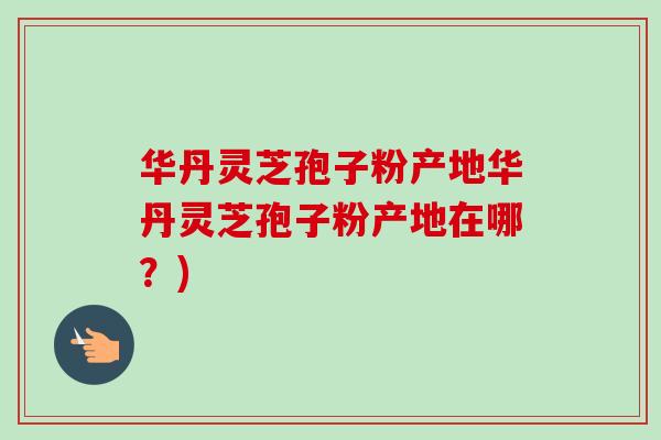 华丹灵芝孢子粉产地华丹灵芝孢子粉产地在哪?)-第1张图片-卓越灵芝孢子粉 华丹灵芝孢子粉产地华丹灵芝孢子粉产地在哪?)-第1张图片-卓越灵芝孢子粉