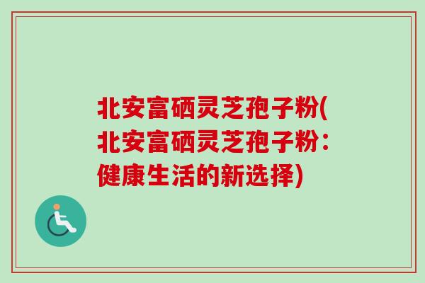 北安富硒灵芝孢子粉(北安富硒灵芝孢子粉：健康生活的新选择)-第1张图片-卓越灵芝孢子粉
