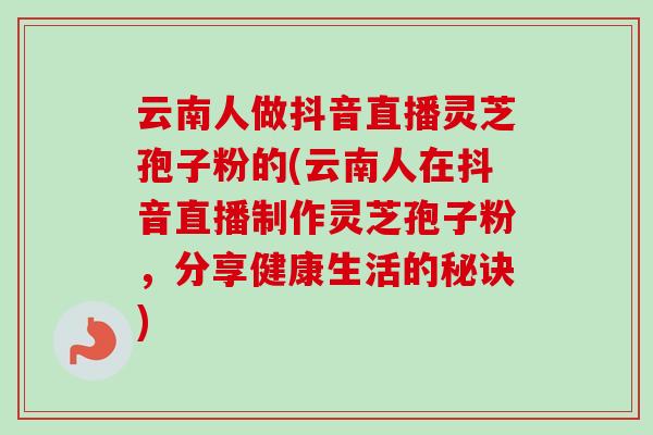 云南人做抖音直播灵芝孢子粉的(云南人在抖音直播制作灵芝孢子粉，分享健康生活的秘诀)-第1张图片-卓越灵芝孢子粉