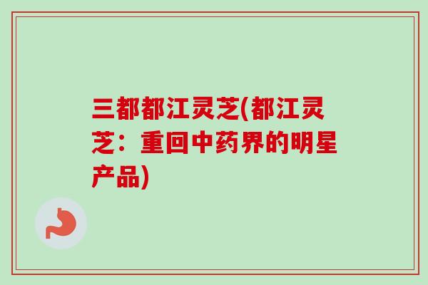 三都都江灵芝(都江灵芝:重回中药界的明星产品)-第1张图片-卓越灵芝孢子粉 三都都江灵芝(都江灵芝:重回中药界的明星产品)-第1张图片-卓越灵芝孢子粉