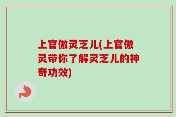 上官傲灵芝儿(上官傲灵带你了解灵芝儿的神奇功效)-第1张图片-卓越灵芝孢子粉