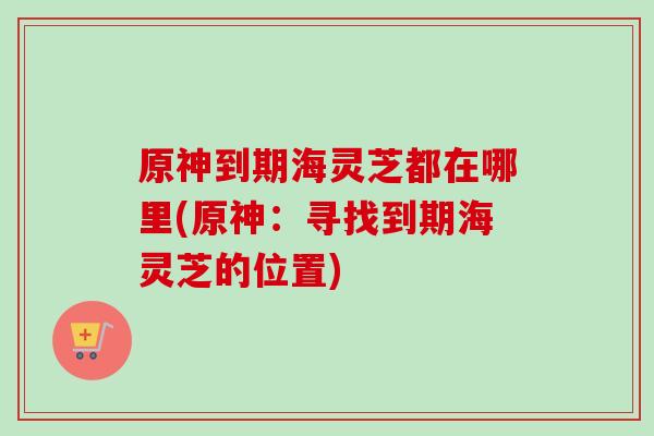 原神到期海灵芝都在哪里(原神：寻找到期海灵芝的位置)-第1张图片-卓越灵芝孢子粉