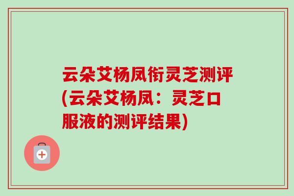 云朵艾杨凤衔灵芝测评(云朵艾杨凤：灵芝口服液的测评结果)-第1张图片-卓越灵芝孢子粉