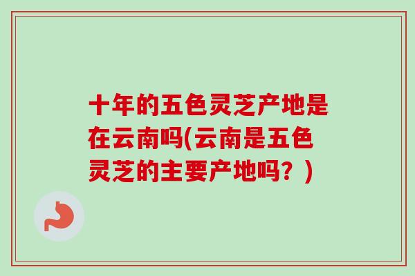 十年的五色灵芝产地是在云南吗(云南是五色灵芝的主要产地吗？)-第1张图片-卓越灵芝孢子粉