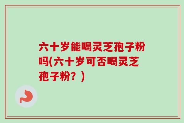 六十岁能喝灵芝孢子粉吗(六十岁可否喝灵芝孢子粉?)-第1张图片-卓越灵芝孢子粉 六十岁能喝灵芝孢子粉吗(六十岁可否喝灵芝孢子粉?)-第1张图片-卓越灵芝孢子粉