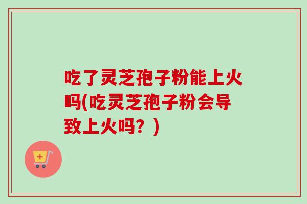 吃了灵芝孢子粉能上火吗(吃灵芝孢子粉会导致上火吗？)-第1张图片-卓越灵芝孢子粉