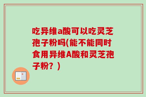 吃异维a酸可以吃灵芝孢子粉吗(能不能同时食用异维A酸和灵芝孢子粉?)-第1张图片-卓越灵芝孢子粉 吃异维a酸可以吃灵芝孢子粉吗(能不能同时食用异维A酸和灵芝孢子粉?)-第1张图片-卓越灵芝孢子粉
