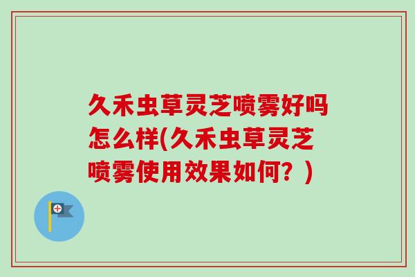 久禾虫草灵芝喷雾好吗怎么样(久禾虫草灵芝喷雾使用效果如何？)-第1张图片-卓越灵芝孢子粉