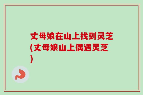 丈母娘在山上找到灵芝(丈母娘山上偶遇灵芝)-第1张图片-卓越灵芝孢子粉