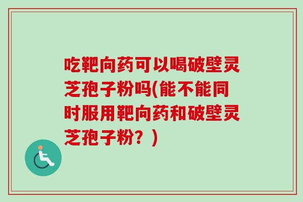 吃靶向药可以喝破壁灵芝孢子粉吗(能不能同时服用靶向药和破壁灵芝孢子粉？)-第1张图片-卓越灵芝孢子粉