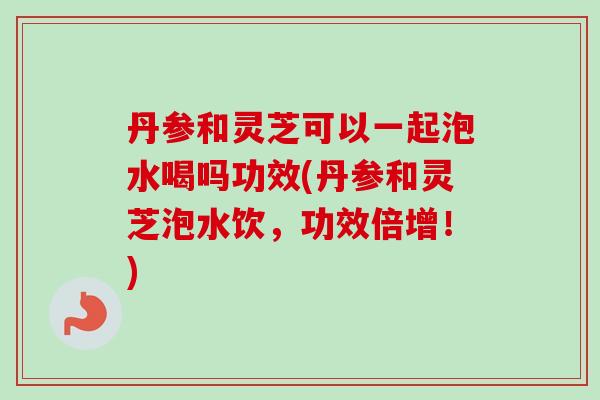丹参和灵芝可以一起泡水喝吗功效(丹参和灵芝泡水饮,功效倍增!)-第1张图片-卓越灵芝孢子粉 丹参和灵芝可以一起泡水喝吗功效(丹参和灵芝泡水饮,功效倍增!)-第1张图片-卓越灵芝孢子粉