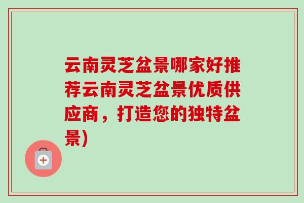 云南灵芝盆景哪家好推荐云南灵芝盆景优质供应商,打造您的独特盆景)-第1张图片-卓越灵芝孢子粉 云南灵芝盆景哪家好推荐云南灵芝盆景优质供应商,打造您的独特盆景)-第1张图片-卓越灵芝孢子粉