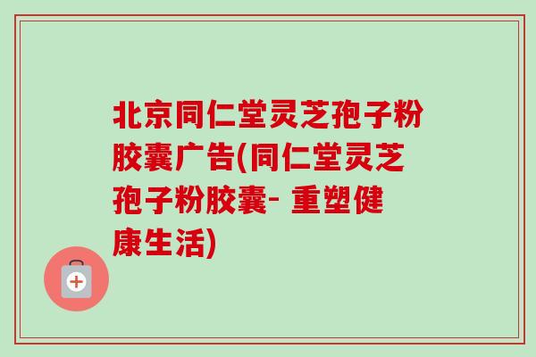 北京同仁堂灵芝孢子粉胶囊广告(同仁堂灵芝孢子粉胶囊- 重塑健康生活)-第1张图片-卓越灵芝孢子粉 北京同仁堂灵芝孢子粉胶囊广告(同仁堂灵芝孢子粉胶囊- 重塑健康生活)-第1张图片-卓越灵芝孢子粉
